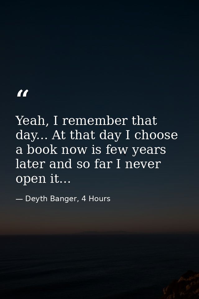 Yeah, I remember that day... At that day I choose a book now is few years later and so far I never open it... — Deyth Banger, 4 Hours
