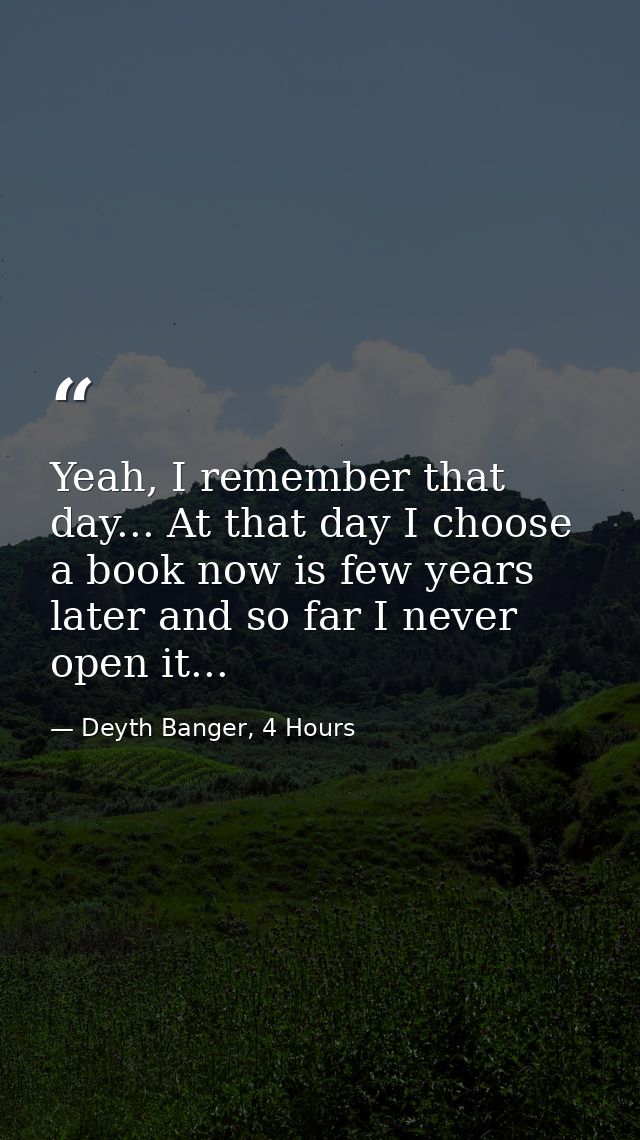 Yeah, I remember that day... At that day I choose a book now is few years later and so far I never open it... — Deyth Banger, 4 Hours