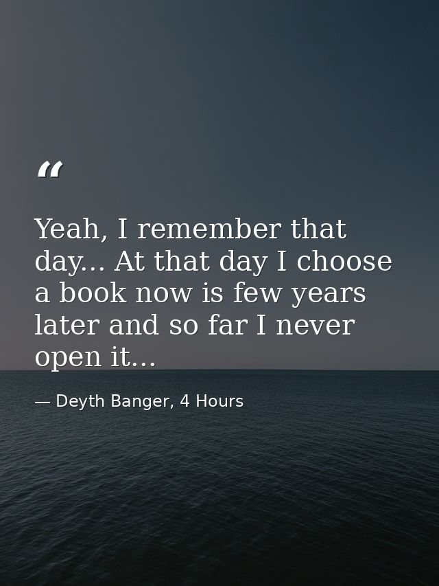 Yeah, I remember that day... At that day I choose a book now is few years later and so far I never open it... — Deyth Banger, 4 Hours