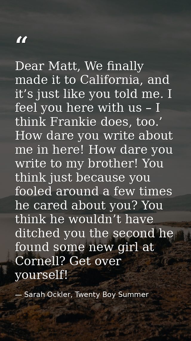 Dear Matt, We finally made it to California, and it’s just like you told me. I feel you here with us – I think Frankie d — Sarah Ockler, Twenty Boy Summer