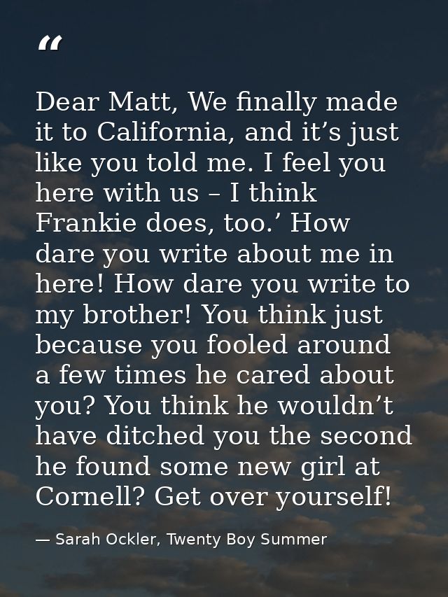 Dear Matt, We finally made it to California, and it’s just like you told me. I feel you here with us – I think Frankie d — Sarah Ockler, Twenty Boy Summer