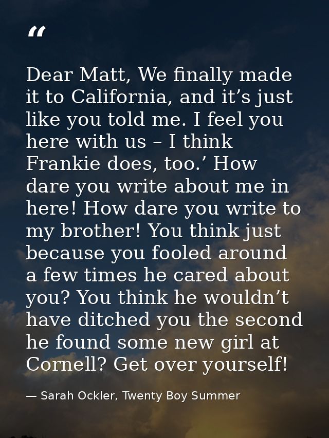 Dear Matt, We finally made it to California, and it’s just like you told me. I feel you here with us – I think Frankie d — Sarah Ockler, Twenty Boy Summer
