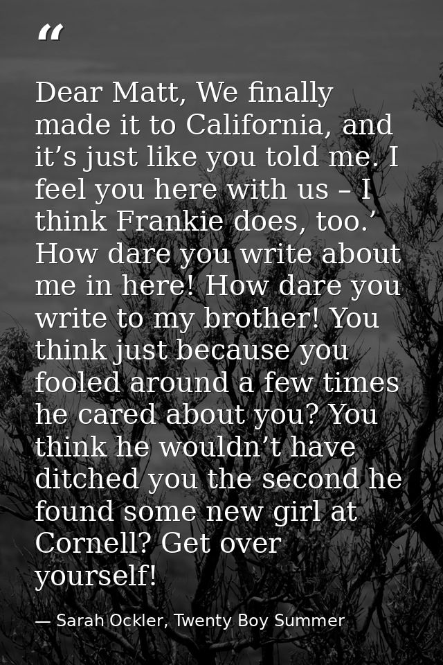 Dear Matt, We finally made it to California, and it’s just like you told me. I feel you here with us – I think Frankie d — Sarah Ockler, Twenty Boy Summer