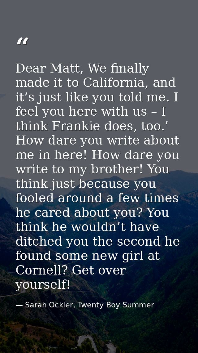 Dear Matt, We finally made it to California, and it’s just like you told me. I feel you here with us – I think Frankie d — Sarah Ockler, Twenty Boy Summer