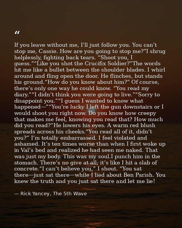 If you leave without me, I’ll just follow you. You can’t stop me, Cassie. How are you going to stop me?”I shrug helpless — Rick Yancey, The 5th Wave