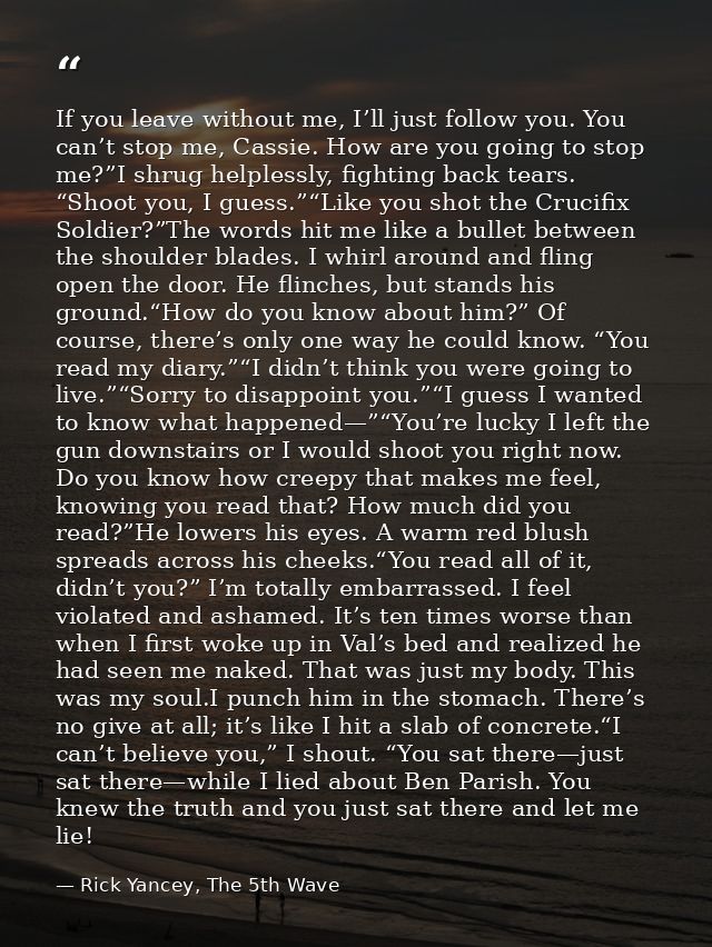If you leave without me, I’ll just follow you. You can’t stop me, Cassie. How are you going to stop me?”I shrug helpless — Rick Yancey, The 5th Wave