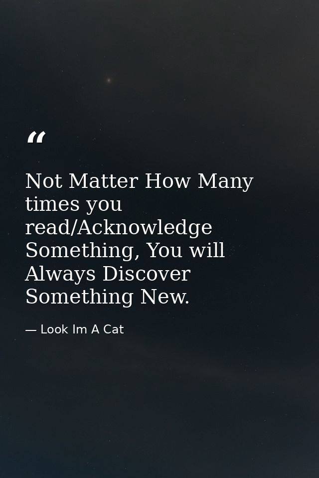 Not Matter How Many times you read/Acknowledge Something, You will Always Discover Something New. — Look Im A Cat