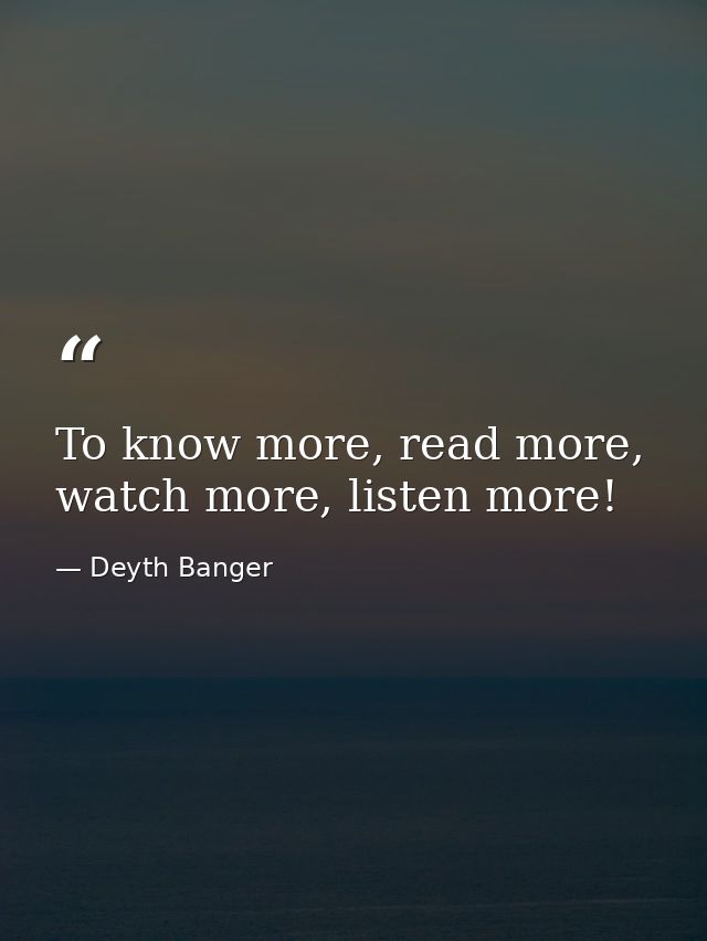 To know more, read more, watch more, listen more! — Deyth Banger