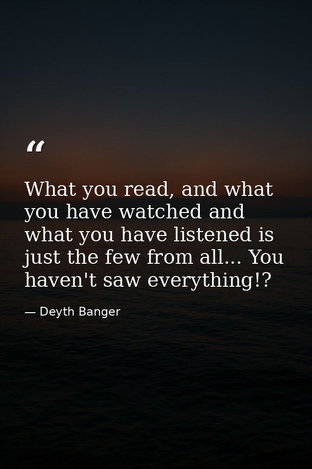 What you read, and what you have watched and what you have listened is just the few from all... You haven't saw everythi — Deyth Banger