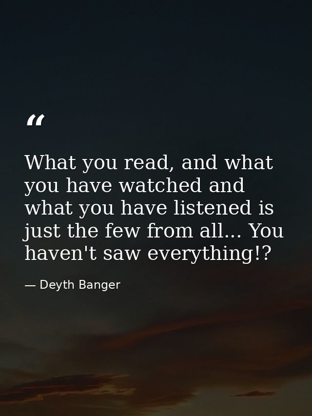 What you read, and what you have watched and what you have listened is just the few from all... You haven't saw everythi — Deyth Banger