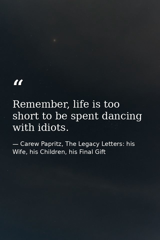 Remember, life is too short to be spent dancing with idiots. — Carew Papritz, The Legacy Letters: his Wife, his Children, his Final Gift