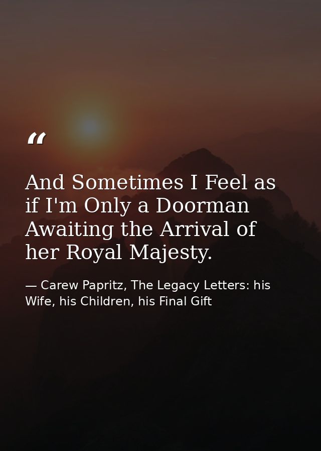 And Sometimes I Feel as if I'm Only a Doorman Awaiting the Arrival of her Royal Majesty. — Carew Papritz, The Legacy Letters: his Wife, his Children, his Final Gift