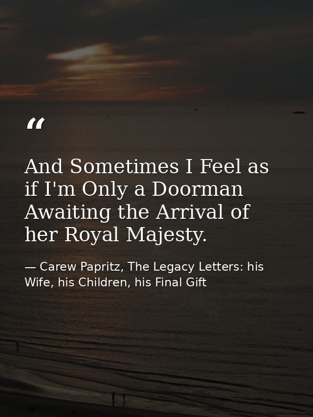 And Sometimes I Feel as if I'm Only a Doorman Awaiting the Arrival of her Royal Majesty. — Carew Papritz, The Legacy Letters: his Wife, his Children, his Final Gift