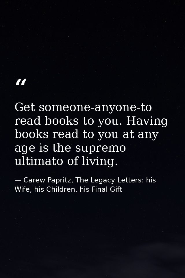Get someone-anyone-to read books to you. Having books read to you at any age is the supremo ultimato of living. — Carew Papritz, The Legacy Letters: his Wife, his Children, his Final Gift
