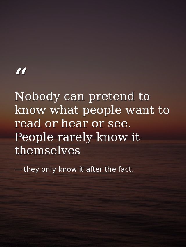 Nobody can pretend to know what people want to read or hear or see. People rarely know it themselves — they only know it after the fact.