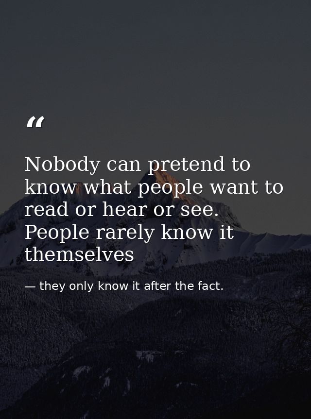 Nobody can pretend to know what people want to read or hear or see. People rarely know it themselves — they only know it after the fact.