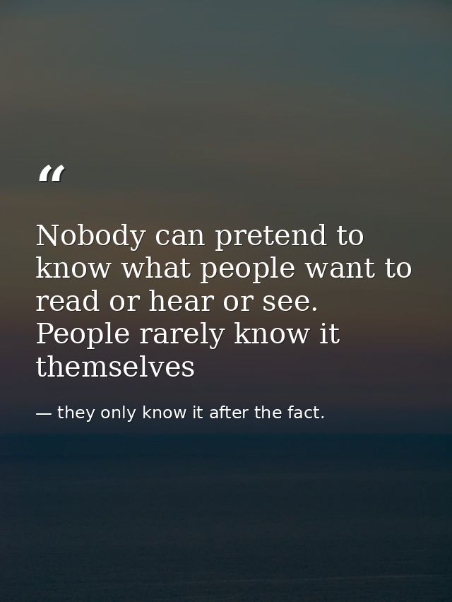 Nobody can pretend to know what people want to read or hear or see. People rarely know it themselves — they only know it after the fact.
