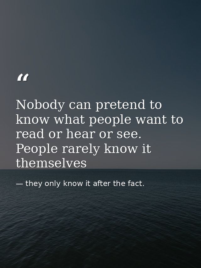 Nobody can pretend to know what people want to read or hear or see. People rarely know it themselves — they only know it after the fact.