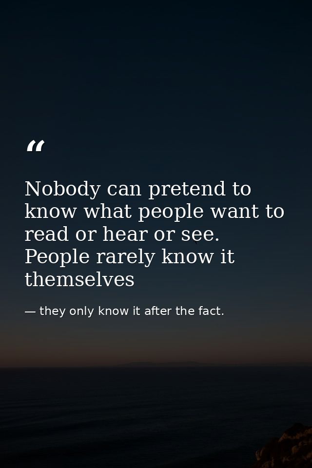 Nobody can pretend to know what people want to read or hear or see. People rarely know it themselves — they only know it after the fact.