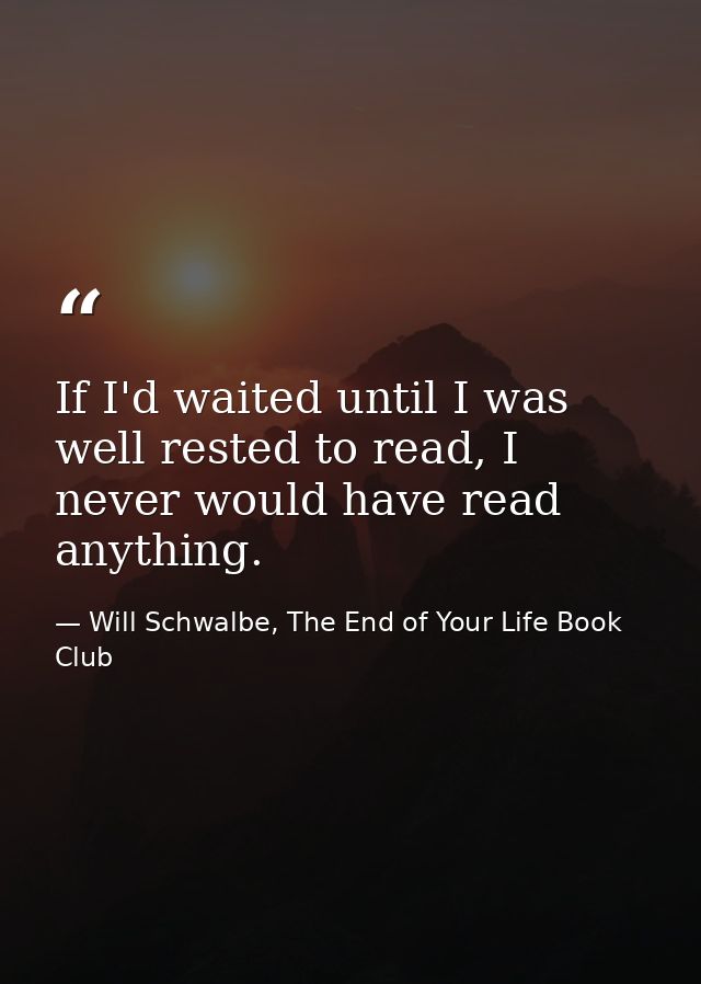 If I'd waited until I was well rested to read, I never would have read anything. — Will Schwalbe, The End of Your Life Book Club