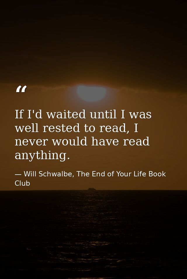 If I'd waited until I was well rested to read, I never would have read anything. — Will Schwalbe, The End of Your Life Book Club