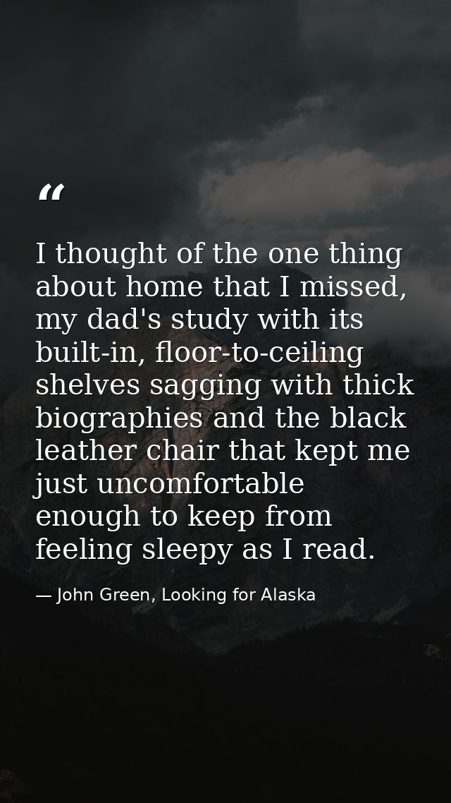 I thought of the one thing about home that I missed, my dad's study with its built-in, floor-to-ceiling shelves sagging  — John Green, Looking for Alaska