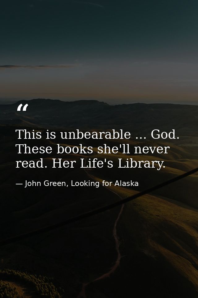 This is unbearable ... God. These books she'll never read. Her Life's Library. — John Green, Looking for Alaska