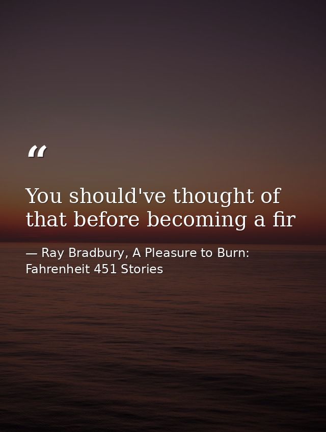 You should've thought of that before becoming a fir — Ray Bradbury, A Pleasure to Burn: Fahrenheit 451 Stories