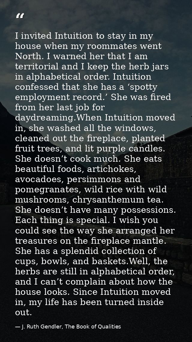 I invited Intuition to stay in my house when my roommates went North. I warned her that I am territorial and I keep the  — J. Ruth Gendler, The Book of Qualities