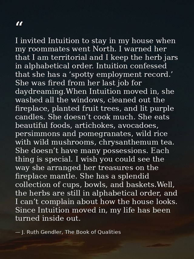 I invited Intuition to stay in my house when my roommates went North. I warned her that I am territorial and I keep the  — J. Ruth Gendler, The Book of Qualities