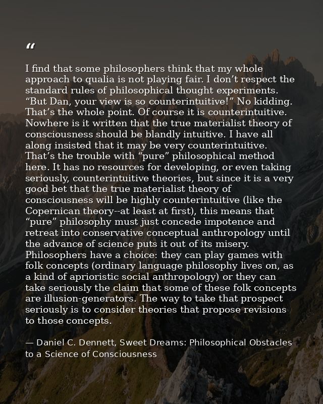 I find that some philosophers think that my whole approach to qualia is not playing fair. I don’t respect the standard r — Daniel C. Dennett, Sweet Dreams: Philosophical Obstacles to a Science of Consciousness