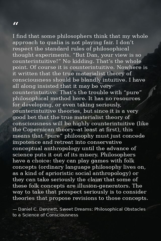 I find that some philosophers think that my whole approach to qualia is not playing fair. I don’t respect the standard r — Daniel C. Dennett, Sweet Dreams: Philosophical Obstacles to a Science of Consciousness