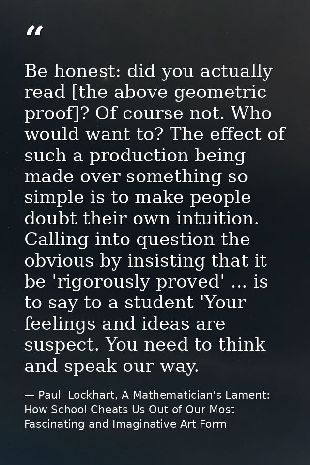 Be honest: did you actually read [the above geometric proof]? Of course not. Who would want to? The effect of such a pro — Paul  Lockhart, A Mathematician's Lament: How School Cheats Us Out of Our Most Fascinating and Imaginative Art Form