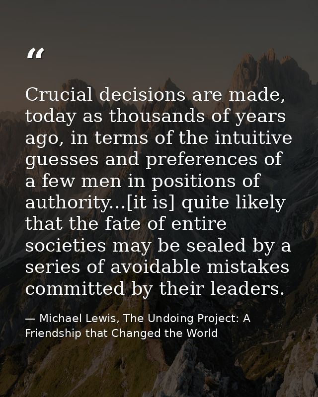 Crucial decisions are made, today as thousands of years ago, in terms of the intuitive guesses and preferences of a few  — Michael Lewis, The Undoing Project: A Friendship that Changed the World