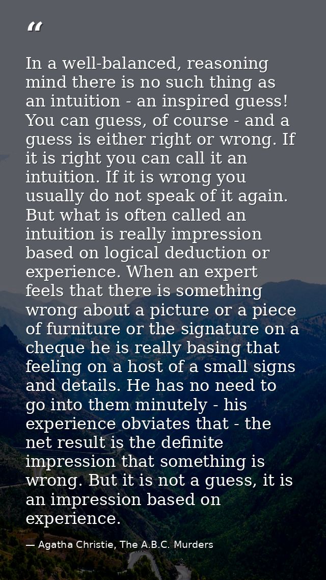 In a well-balanced, reasoning mind there is no such thing as an intuition - an inspired guess! You can guess, of course  — Agatha Christie, The A.B.C. Murders