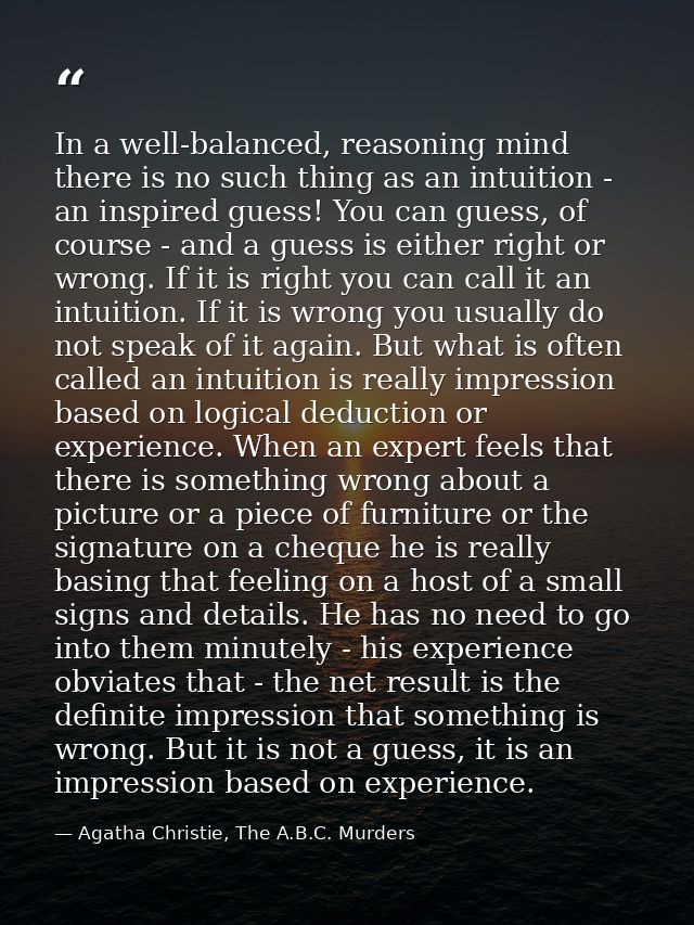 In a well-balanced, reasoning mind there is no such thing as an intuition - an inspired guess! You can guess, of course  — Agatha Christie, The A.B.C. Murders