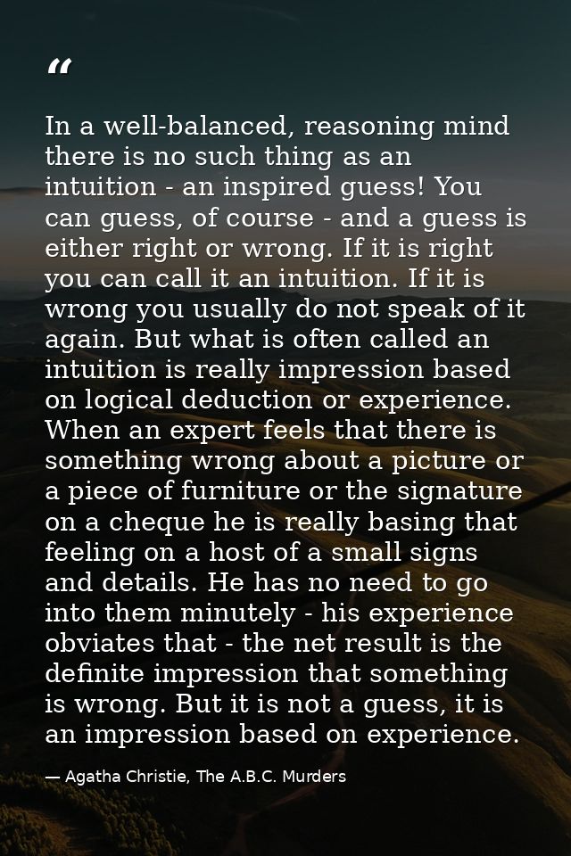 In a well-balanced, reasoning mind there is no such thing as an intuition - an inspired guess! You can guess, of course  — Agatha Christie, The A.B.C. Murders