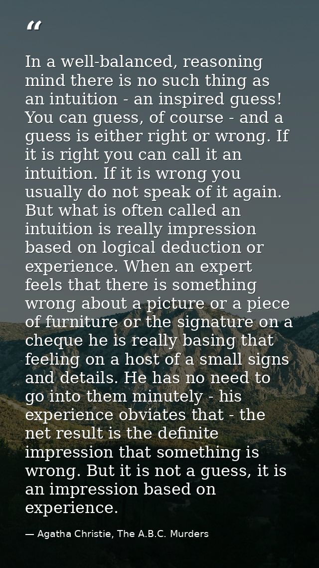 In a well-balanced, reasoning mind there is no such thing as an intuition - an inspired guess! You can guess, of course  — Agatha Christie, The A.B.C. Murders