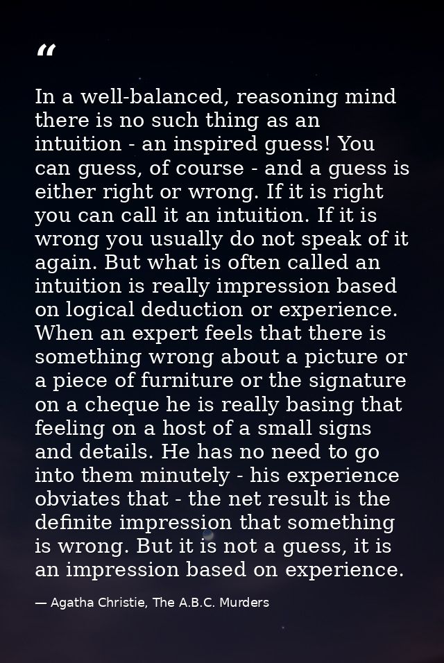 In a well-balanced, reasoning mind there is no such thing as an intuition - an inspired guess! You can guess, of course  — Agatha Christie, The A.B.C. Murders