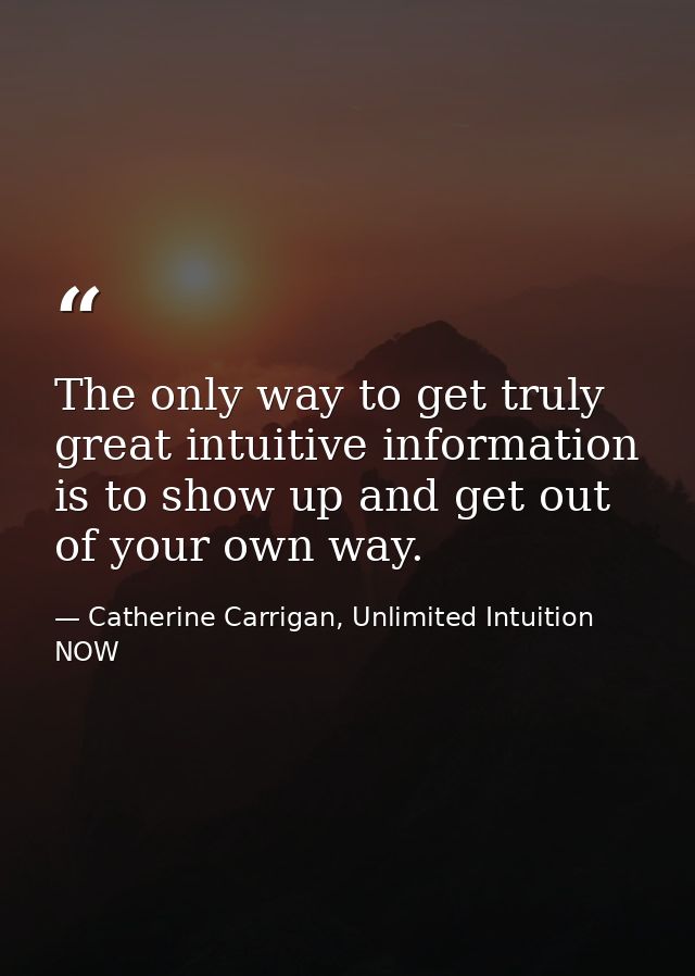 The only way to get truly great intuitive information is to show up and get out of your own way. — Catherine Carrigan, Unlimited Intuition NOW