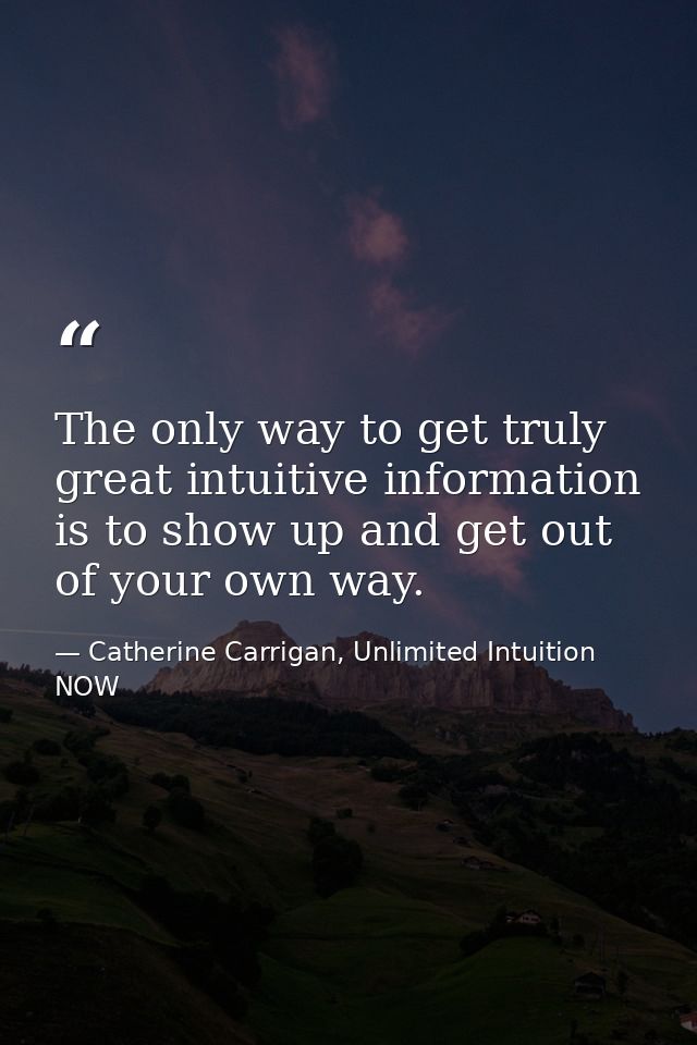 The only way to get truly great intuitive information is to show up and get out of your own way. — Catherine Carrigan, Unlimited Intuition NOW