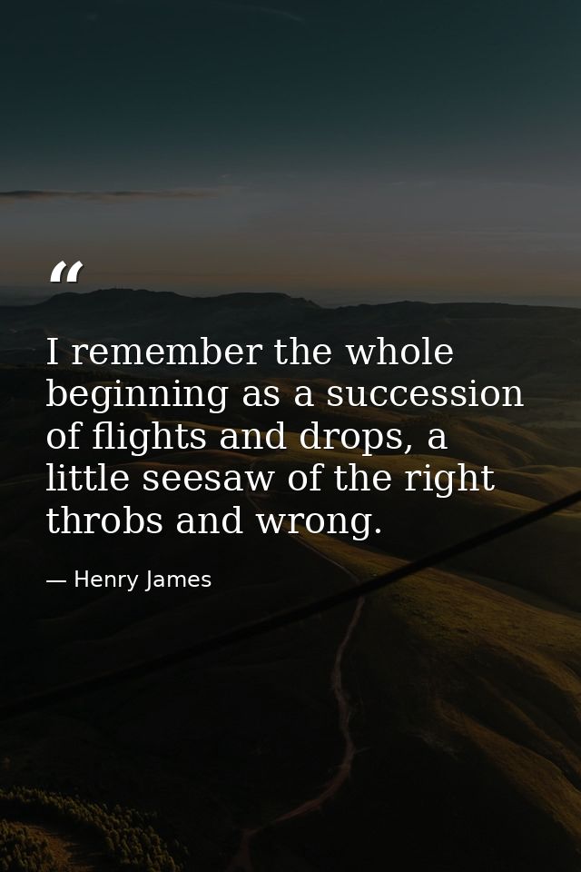 I remember the whole beginning as a succession of flights and drops, a little seesaw of the right throbs and wrong. — Henry James