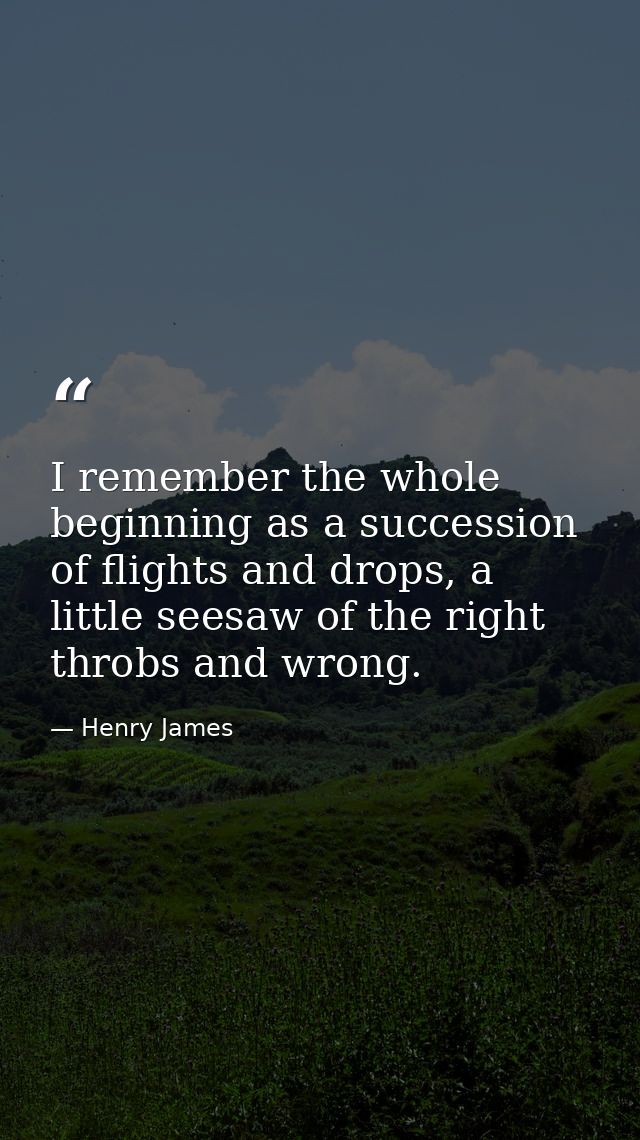 I remember the whole beginning as a succession of flights and drops, a little seesaw of the right throbs and wrong. — Henry James