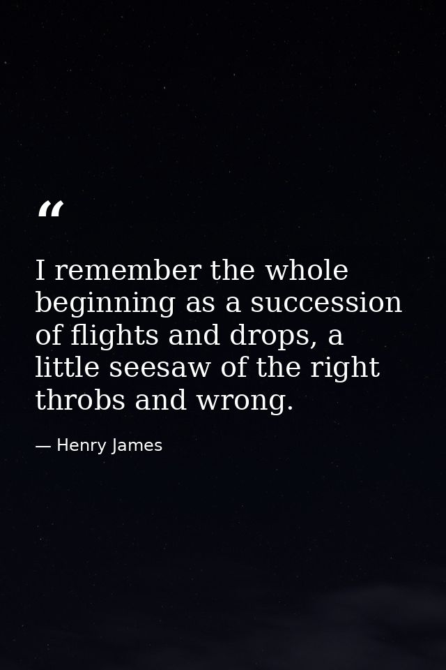 I remember the whole beginning as a succession of flights and drops, a little seesaw of the right throbs and wrong. — Henry James