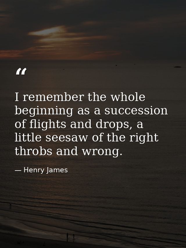 I remember the whole beginning as a succession of flights and drops, a little seesaw of the right throbs and wrong. — Henry James