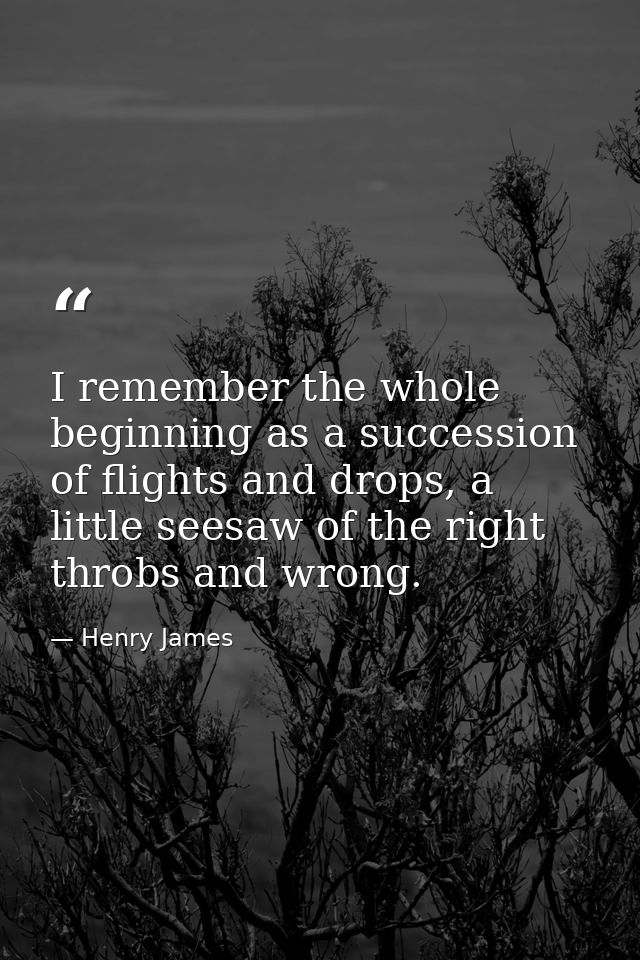 I remember the whole beginning as a succession of flights and drops, a little seesaw of the right throbs and wrong. — Henry James