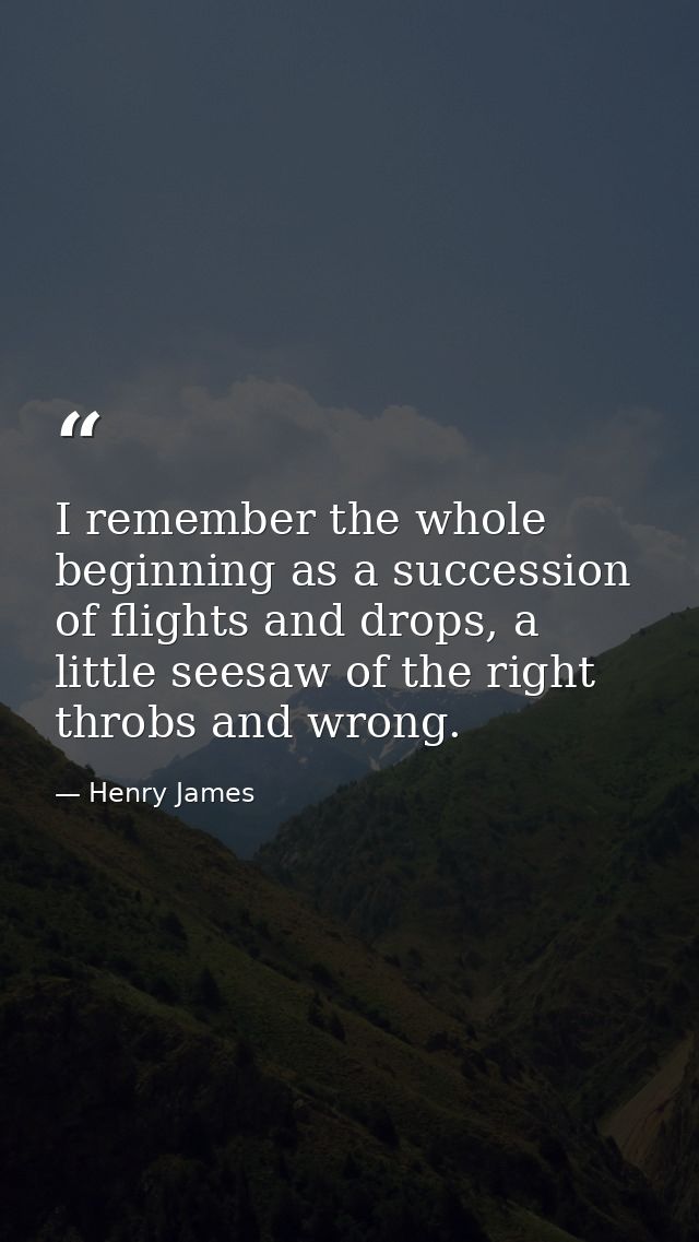 I remember the whole beginning as a succession of flights and drops, a little seesaw of the right throbs and wrong. — Henry James