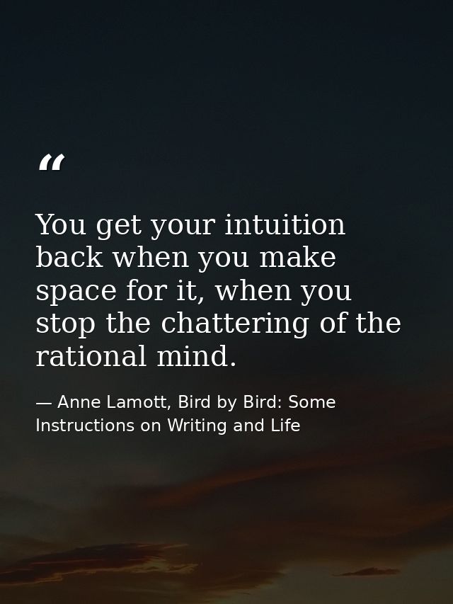 You get your intuition back when you make space for it, when you stop the chattering of the rational mind. — Anne Lamott, Bird by Bird: Some Instructions on Writing and Life