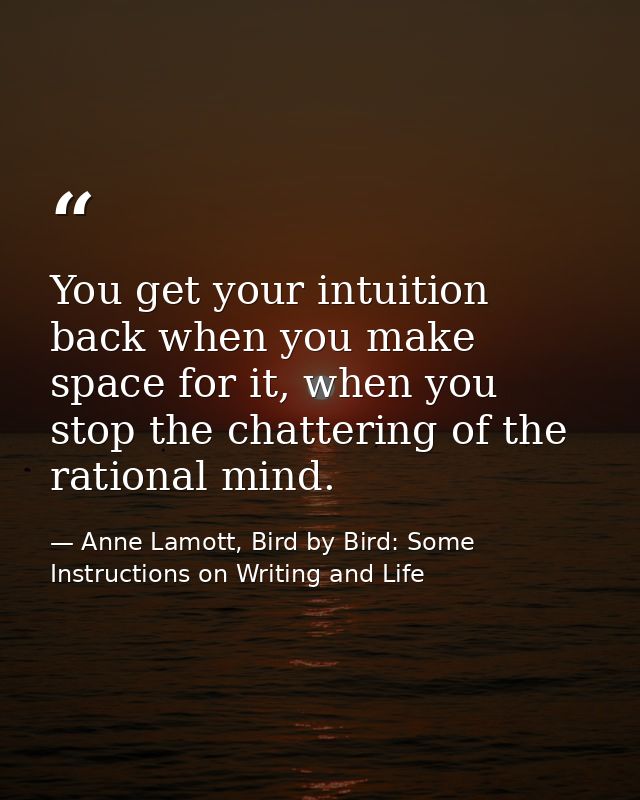 You get your intuition back when you make space for it, when you stop the chattering of the rational mind. — Anne Lamott, Bird by Bird: Some Instructions on Writing and Life
