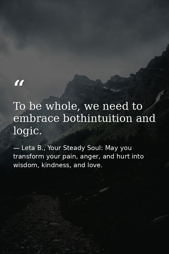 To be whole, we need to embrace bothintuition and logic. — Leta B., Your Steady Soul: May you transform your pain, anger, and hurt into wisdom, kindness, and love.